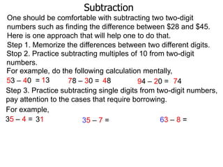 Subtraction
One should be comfortable with subtracting two two-digit
numbers such as finding the difference between $28 and $45.
Here is one approach that will help one to do that.
Step 1. Memorize the differences between two different digits.
Stop 2. Practice subtracting multiples of 10 from two-digit
numbers.
For example, do the following calculation mentally,
53 – 40 = 13
78 – 30 = 48
94 – 20 = 74
Step 3. Practice subtracting single digits from two-digit numbers,
pay attention to the cases that require borrowing.
For example,
35 – 4 = 31
63 – 8 =
35 – 7 =

 