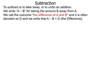 Subtraction
To subtract is to take away, or to undo an addition.
We write “A – B” for taking the amount B away from A.
We call the outcome “the difference of A and B” and it is often
denoted as D and we write that A – B = D (the Difference).

 