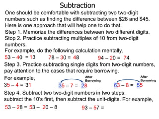 Subtraction
One should be comfortable with subtracting two two-digit
numbers such as finding the difference between $28 and $45.
Here is one approach that will help one to do that.
Step 1. Memorize the differences between two different digits.
Stop 2. Practice subtracting multiples of 10 from two-digit
numbers.
For example, do the following calculation mentally,
53 – 40 = 13
78 – 30 = 48
94 – 20 = 74
Step 3. Practice subtracting single digits from two-digit numbers,
pay attention to the cases that require borrowing.
After
After
For example,
Borrowing
Borrowing
35 – 4 = 31
63 – 8 = 55
35 – 7 = 28
Step 4. Subtract two two-digit numbers in two steps:
subtract the 10‟s first, then subtract the unit-digits. For example,
53 – 28 = 53 – 20 – 8
93 – 57 =

 