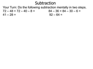 Subtraction
Your Turn: Do the following subtraction mentally in two steps.
72 – 48 = 72 – 40 – 8 =
84 – 36 = 84 – 30 – 6 =
41 – 28 =
92 – 64 =

 