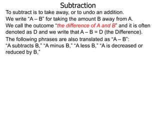 Subtraction
To subtract is to take away, or to undo an addition.
We write “A – B” for taking the amount B away from A.
We call the outcome “the difference of A and B” and it is often
denoted as D and we write that A – B = D (the Difference).
The following phrases are also translated as “A – B”:
“A subtracts B,” “A minus B,” “A less B,” “A is decreased or
reduced by B,”

 