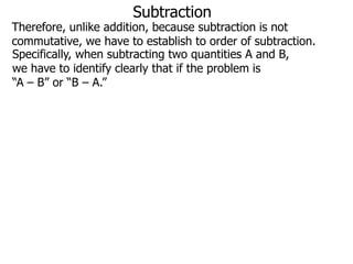 Subtraction

Therefore, unlike addition, because subtraction is not
commutative, we have to establish to order of subtraction.
Specifically, when subtracting two quantities A and B,
we have to identify clearly that if the problem is
“A – B” or “B – A.”

 