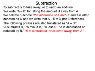 Subtraction
To subtract is to take away, or to undo an addition.
We write “A – B” for taking the amount B away from A.
We call the outcome “the difference of A and B” and it is often
denoted as D and we write that A – B = D (the Difference).
The following phrases are also translated as “A – B”:
“A subtracts B,” “A minus B,” “A less B,” “A is decreased or
reduced by B,” “B is subtracted, or is taken away, from A.”

 
