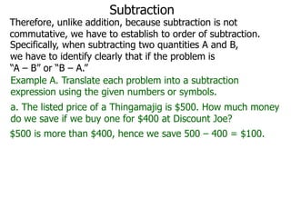 Subtraction

Therefore, unlike addition, because subtraction is not
commutative, we have to establish to order of subtraction.
Specifically, when subtracting two quantities A and B,
we have to identify clearly that if the problem is
“A – B” or “B – A.”
Example A. Translate each problem into a subtraction
expression using the given numbers or symbols.
a. The listed price of a Thingamajig is $500. How much money
do we save if we buy one for $400 at Discount Joe?
$500 is more than $400, hence we save 500 – 400 = $100.

 