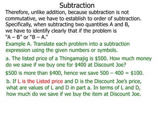 Subtraction

Therefore, unlike addition, because subtraction is not
commutative, we have to establish to order of subtraction.
Specifically, when subtracting two quantities A and B,
we have to identify clearly that if the problem is
“A – B” or “B – A.”
Example A. Translate each problem into a subtraction
expression using the given numbers or symbols.
a. The listed price of a Thingamajig is $500. How much money
do we save if we buy one for $400 at Discount Joe?
$500 is more than $400, hence we save 500 – 400 = $100.

b. If L is the Listed price and D is the Discount Joe’s price,
what are values of L and D in part a. In terms of L and D,
how much do we save if we buy the item at Discount Joe.

 