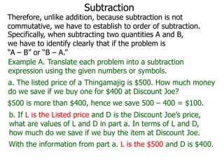 Subtraction

Therefore, unlike addition, because subtraction is not
commutative, we have to establish to order of subtraction.
Specifically, when subtracting two quantities A and B,
we have to identify clearly that if the problem is
“A – B” or “B – A.”
Example A. Translate each problem into a subtraction
expression using the given numbers or symbols.
a. The listed price of a Thingamajig is $500. How much money
do we save if we buy one for $400 at Discount Joe?
$500 is more than $400, hence we save 500 – 400 = $100.

b. If L is the Listed price and D is the Discount Joe’s price,
what are values of L and D in part a. In terms of L and D,
how much do we save if we buy the item at Discount Joe.
With the information from part a. L is the $500 and D is $400.

 