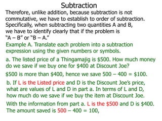 Subtraction

Therefore, unlike addition, because subtraction is not
commutative, we have to establish to order of subtraction.
Specifically, when subtracting two quantities A and B,
we have to identify clearly that if the problem is
“A – B” or “B – A.”
Example A. Translate each problem into a subtraction
expression using the given numbers or symbols.
a. The listed price of a Thingamajig is $500. How much money
do we save if we buy one for $400 at Discount Joe?
$500 is more than $400, hence we save 500 – 400 = $100.

b. If L is the Listed price and D is the Discount Joe’s price,
what are values of L and D in part a. In terms of L and D,
how much do we save if we buy the item at Discount Joe.
With the information from part a. L is the $500 and D is $400.
The amount saved is 500 – 400 = 100,

 