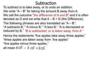 Subtraction
To subtract is to take away, or to undo an addition.
We write “A – B” for taking the amount B away from A.
We call the outcome “the difference of A and B” and it is often
denoted as D and we write that A – B = D (the Difference).
The following phrases are also translated as “A – B”:
“A subtracts B,” “A minus B,” “A less B,” “A is decreased or
reduced by B,” “B is subtracted, or is taken away, from A.”
Hence the statements “five apples take away three apples,”
“three apples are taken away from five apples”
“five apples minus three apples,”
all mean 5
– 3
=2 .

 