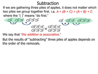 Subtraction
If we are gathering three piles of apples, it does not matter which
two piles we group together first, i.e. A + (B + C) = (A + B) + C
where the “( )” means “do first.”
+

+

+

+

=
We say that “the addition is associative.”
But the results of “subtracting” three piles of apples depends on
the order of the removals.

 