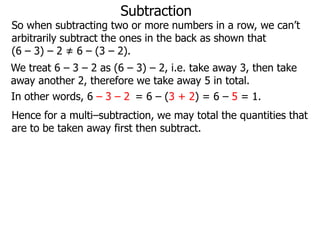 Subtraction

So when subtracting two or more numbers in a row, we can’t
arbitrarily subtract the ones in the back as shown that
(6 – 3) – 2 ≠ 6 – (3 – 2).
We treat 6 – 3 – 2 as (6 – 3) – 2, i.e. take away 3, then take
away another 2, therefore we take away 5 in total.
In other words, 6 – 3 – 2 = 6 – (3 + 2) = 6 – 5 = 1.
Hence for a multi–subtraction, we may total the quantities that
are to be taken away first then subtract.

 