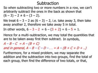 Subtraction

So when subtracting two or more numbers in a row, we can’t
arbitrarily subtract the ones in the back as shown that
(6 – 3) – 2 ≠ 6 – (3 – 2).
We treat 6 – 3 – 2 as (6 – 3) – 2, i.e. take away 3, then take
away another 2, therefore we take away 5 in total.
In other words, 6 – 3 – 2 = 6 – (3 + 2) = 6 – 5 = 1.
Hence for a multi–subtraction, we may total the quantities that
are to be taken away first then subtract. In symbols,

A – B – C = A – (B + C)
and in general, A – B – C – D – . . = A – (B + C + D + ..)
Furthermore, for a mixed problem, we may separate the
addition and the subtraction into two groups, find the total of
each group, then find the difference of two totals, or that,

 