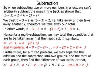 Subtraction

So when subtracting two or more numbers in a row, we can’t
arbitrarily subtract the ones in the back as shown that
(6 – 3) – 2 ≠ 6 – (3 – 2).
We treat 6 – 3 – 2 as (6 – 3) – 2, i.e. take away 3, then take
away another 2, therefore we take away 5 in total.
In other words, 6 – 3 – 2 = 6 – (3 + 2) = 6 – 5 = 1.
Hence for a multi–subtraction, we may total the quantities that
are to be taken away first then subtract. In symbols,

A – B – C = A – (B + C)
and in general, A – B – C – D – . . = A – (B + C + D + ..)
Furthermore, for a mixed problem, we may separate the
addition and the subtraction into two groups, find the total of
each group, then find the difference of two totals, or that,

A – a + B – b + C – c . . = (A + B + C ..) – (a + b + c ..)

 