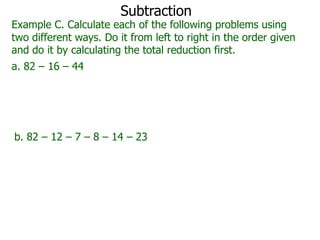 Subtraction

Example C. Calculate each of the following problems using
two different ways. Do it from left to right in the order given
and do it by calculating the total reduction first.
a. 82 – 16 – 44

b. 82 – 12 – 7 – 8 – 14 – 23

 
