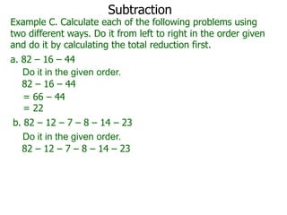 Subtraction

Example C. Calculate each of the following problems using
two different ways. Do it from left to right in the order given
and do it by calculating the total reduction first.
a. 82 – 16 – 44
Do it in the given order.
82 – 16 – 44
= 66 – 44
= 22
b. 82 – 12 – 7 – 8 – 14 – 23
Do it in the given order.
82 – 12 – 7 – 8 – 14 – 23

 
