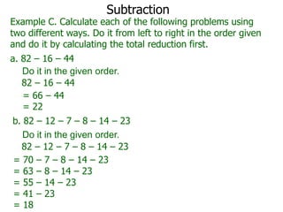 Subtraction

Example C. Calculate each of the following problems using
two different ways. Do it from left to right in the order given
and do it by calculating the total reduction first.
a. 82 – 16 – 44
Do it in the given order.
82 – 16 – 44
= 66 – 44
= 22
b. 82 – 12 – 7 – 8 – 14 – 23
Do it in the given order.
82 – 12 – 7 – 8 – 14 – 23
= 70 – 7 – 8 – 14 – 23
= 63 – 8 – 14 – 23
= 55 – 14 – 23
= 41 – 23
= 18

 