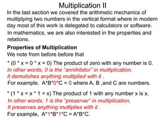 Multiplication II
In the last section we covered the arithmetic mechanics of
multiplying two numbers in the vertical format where in modern
day most of this work is delegated to calculators or software.
In mathematics, we are also interested in the properties and
relations.
Properties of Multiplication
We note from before before that

* (0 * x = 0 * x = 0) The product of zero with any number is 0.
In other words, 0 is the “annihilator” in multiplication.
It demolishes anything multiplied with it .
For example, A*B*0*C = 0 where A, B ,and C are numbers.
* (1 * x = x * 1 = x) The product of 1 with any number x is x.
In other words, 1 is the “preserver” in multiplication,
It preserves anything multiplies with it .
For example, A*1*B*1*C = A*B*C.

 