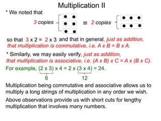 Multiplication II
* We noted that
3 copies

=

2 copies

so that 3 x 2 = 2 x 3 and that in general, just as addition,
that multiplication is commutative, i.e. A x B = B x A.

* Similarly, we may easily verify, just as addition,
that multiplication is associative, i.e. (A x B) x C = A x (B x C).
For example, (2 x 3) x 4 = 2 x (3 x 4) = 24.
6
12
Multiplication being commutative and associative allows us to
multiply a long strings of multiplication in any order we wish.
Above observations provide us with short cuts for lengthy
multiplication that involves many numbers.

 