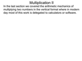Multiplication II
In the last section we covered the arithmetic mechanics of
multiplying two numbers in the vertical format where in modern
day most of this work is delegated to calculators or software.

 