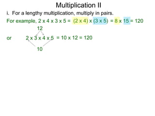 Multiplication II
i. For a lengthy multiplication, multiply in pairs.
For example, 2 x 4 x 3 x 5 = (2 x 4) x (3 x 5) = 8 x 15 = 120
12
or

2 x 3 x 4 x 5 = 10 x 12 = 120
10

 