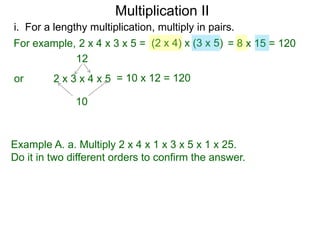 Multiplication II
i. For a lengthy multiplication, multiply in pairs.
For example, 2 x 4 x 3 x 5 = (2 x 4) x (3 x 5) = 8 x 15 = 120
12
or

2 x 3 x 4 x 5 = 10 x 12 = 120
10

Example A. a. Multiply 2 x 4 x 1 x 3 x 5 x 1 x 25.
Do it in two different orders to confirm the answer.

 