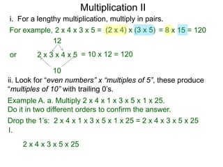 Multiplication II
i. For a lengthy multiplication, multiply in pairs.
For example, 2 x 4 x 3 x 5 = (2 x 4) x (3 x 5) = 8 x 15 = 120
12
or

2 x 3 x 4 x 5 = 10 x 12 = 120

10
ii. Look for “even numbers” x “multiples of 5”, these produce
“multiples of 10” with trailing 0’s.
Example A. a. Multiply 2 x 4 x 1 x 3 x 5 x 1 x 25.
Do it in two different orders to confirm the answer.

Drop the 1’s: 2 x 4 x 1 x 3 x 5 x 1 x 25 = 2 x 4 x 3 x 5 x 25
I.
2 x 4 x 3 x 5 x 25

 