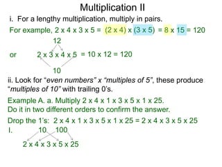 Multiplication II
i. For a lengthy multiplication, multiply in pairs.
For example, 2 x 4 x 3 x 5 = (2 x 4) x (3 x 5) = 8 x 15 = 120
12
or

2 x 3 x 4 x 5 = 10 x 12 = 120

10
ii. Look for “even numbers” x “multiples of 5”, these produce
“multiples of 10” with trailing 0’s.
Example A. a. Multiply 2 x 4 x 1 x 3 x 5 x 1 x 25.
Do it in two different orders to confirm the answer.

Drop the 1’s: 2 x 4 x 1 x 3 x 5 x 1 x 25 = 2 x 4 x 3 x 5 x 25
10 100
I.
2 x 4 x 3 x 5 x 25

 
