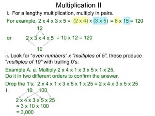 Multiplication II
i. For a lengthy multiplication, multiply in pairs.
For example, 2 x 4 x 3 x 5 = (2 x 4) x (3 x 5) = 8 x 15 = 120
12
or

2 x 3 x 4 x 5 = 10 x 12 = 120

10
ii. Look for “even numbers” x “multiples of 5”, these produce
“multiples of 10” with trailing 0’s.
Example A. a. Multiply 2 x 4 x 1 x 3 x 5 x 1 x 25.
Do it in two different orders to confirm the answer.

Drop the 1’s: 2 x 4 x 1 x 3 x 5 x 1 x 25 = 2 x 4 x 3 x 5 x 25
10 100
I.
2 x 4 x 3 x 5 x 25
= 3 x 10 x 100
= 3,000

 