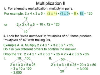 Multiplication II
i. For a lengthy multiplication, multiply in pairs.
For example, 2 x 4 x 3 x 5 = (2 x 4) x (3 x 5) = 8 x 15 = 120
12
or

2 x 3 x 4 x 5 = 10 x 12 = 120

10
ii. Look for “even numbers” x “multiples of 5”, these produce
“multiples of 10” with trailing 0’s.
Example A. a. Multiply 2 x 4 x 1 x 3 x 5 x 1 x 25.
Do it in two different orders to confirm the answer.

Drop the 1’s: 2 x 4 x 1 x 3 x 5 x 1 x 25 = 2 x 4 x 3 x 5 x 25
10 100
II.
I.
50
2 x 4 x 3 x 5 x 25
= 3 x 10 x 100
= 3,000

2 x 4 x 3 x 5 x 25 = 20 x 3 x 50
= 3,000
20

 