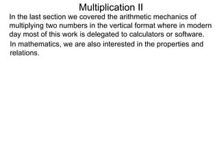 Multiplication II
In the last section we covered the arithmetic mechanics of
multiplying two numbers in the vertical format where in modern
day most of this work is delegated to calculators or software.
In mathematics, we are also interested in the properties and
relations.

 