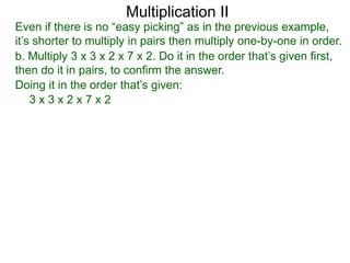 Multiplication II

Even if there is no “easy picking” as in the previous example,
it’s shorter to multiply in pairs then multiply one-by-one in order.
b. Multiply 3 x 3 x 2 x 7 x 2. Do it in the order that’s given first,
then do it in pairs, to confirm the answer.
Doing it in the order that’s given:
3x3x2x7x2

 