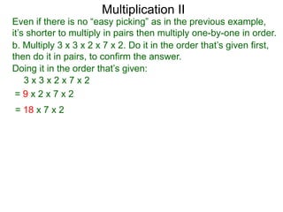 Multiplication II

Even if there is no “easy picking” as in the previous example,
it’s shorter to multiply in pairs then multiply one-by-one in order.
b. Multiply 3 x 3 x 2 x 7 x 2. Do it in the order that’s given first,
then do it in pairs, to confirm the answer.
Doing it in the order that’s given:
3x3x2x7x2
=9x2x7x2
= 18 x 7 x 2

 