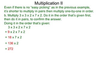 Multiplication II

Even if there is no “easy picking” as in the previous example,
it’s shorter to multiply in pairs then multiply one-by-one in order.
b. Multiply 3 x 3 x 2 x 7 x 2. Do it in the order that’s given first,
then do it in pairs, to confirm the answer.
Doing it in the order that’s given:
3x3x2x7x2
=9x2x7x2
= 18 x 7 x 2
= 136 x 2
= 272

 