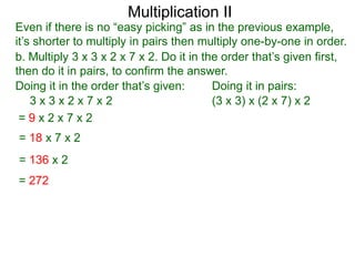 Multiplication II

Even if there is no “easy picking” as in the previous example,
it’s shorter to multiply in pairs then multiply one-by-one in order.
b. Multiply 3 x 3 x 2 x 7 x 2. Do it in the order that’s given first,
then do it in pairs, to confirm the answer.
Doing it in the order that’s given:
Doing it in pairs:
3x3x2x7x2
(3 x 3) x (2 x 7) x 2
=9x2x7x2
= 18 x 7 x 2
= 136 x 2
= 272

 