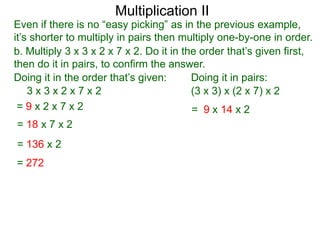 Multiplication II

Even if there is no “easy picking” as in the previous example,
it’s shorter to multiply in pairs then multiply one-by-one in order.
b. Multiply 3 x 3 x 2 x 7 x 2. Do it in the order that’s given first,
then do it in pairs, to confirm the answer.
Doing it in the order that’s given:
Doing it in pairs:
3x3x2x7x2
(3 x 3) x (2 x 7) x 2
=9x2x7x2
= 9 x 14 x 2
= 18 x 7 x 2
= 136 x 2
= 272

 