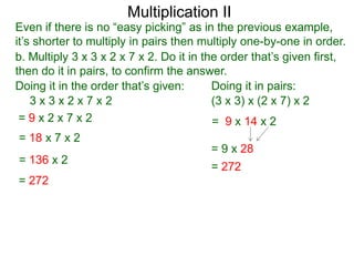 Multiplication II

Even if there is no “easy picking” as in the previous example,
it’s shorter to multiply in pairs then multiply one-by-one in order.
b. Multiply 3 x 3 x 2 x 7 x 2. Do it in the order that’s given first,
then do it in pairs, to confirm the answer.
Doing it in the order that’s given:
Doing it in pairs:
3x3x2x7x2
(3 x 3) x (2 x 7) x 2
=9x2x7x2
= 9 x 14 x 2
= 18 x 7 x 2
= 136 x 2
= 272

= 9 x 28
= 272

 