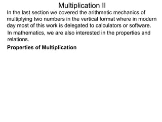 Multiplication II
In the last section we covered the arithmetic mechanics of
multiplying two numbers in the vertical format where in modern
day most of this work is delegated to calculators or software.
In mathematics, we are also interested in the properties and
relations.
Properties of Multiplication

 
