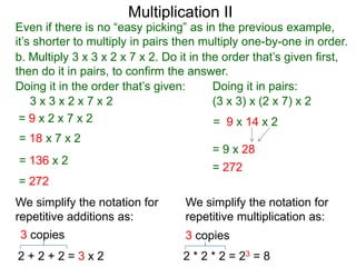 Multiplication II

Even if there is no “easy picking” as in the previous example,
it’s shorter to multiply in pairs then multiply one-by-one in order.
b. Multiply 3 x 3 x 2 x 7 x 2. Do it in the order that’s given first,
then do it in pairs, to confirm the answer.
Doing it in the order that’s given:
Doing it in pairs:
3x3x2x7x2
(3 x 3) x (2 x 7) x 2
=9x2x7x2
= 9 x 14 x 2
= 18 x 7 x 2
= 136 x 2

= 9 x 28
= 272

= 272
We simplify the notation for
repetitive additions as:

We simplify the notation for
repetitive multiplication as:

3 copies

3 copies

2+2+2=3x2

2 * 2 * 2 = 23 = 8

 