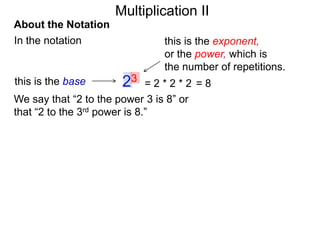 Multiplication II
About the Notation
In the notation

this is the base

this is the exponent,
or the power, which is
the number of repetitions.

23

=2*2*2 =8
We say that “2 to the power 3 is 8” or
that “2 to the 3rd power is 8.”

 