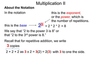 Multiplication II
About the Notation
In the notation

this is the base

this is the exponent,
or the power, which is
the number of repetitions.

23

=2*2*2 =8
We say that “2 to the power 3 is 8” or
that “2 to the 3rd power is 8.”
Recall that for repetitive addition, we write
3 copies
2 + 2 + 2 as 3 x 2 = 3(2) = 2(3) with 3 to one the side.

 