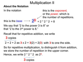 Multiplication II
About the Notation
In the notation

this is the base

this is the exponent,
or the power, which is
the number of repetitions.

23

=2*2*2 =8
We say that “2 to the power 3 is 8” or
that “2 to the 3rd power is 8.”
Recall that for repetitive addition, we write
3 copies
2 + 2 + 2 as 3 x 2 = 3(2) = 2(3) with 3 to one the side.
So for repetitive multiplication, to distinguish it from addition,
we store the number of repetition in the upper corner.
Hence, we write 2 * 2 * 2 as 23.

3 copies

 