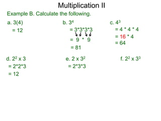 Multiplication II
Example B. Calculate the following.
a. 3(4)
= 12

b. 34
= 3*3*3*3
= 9 * 9
= 81

d. 22 x 3
= 2*2*3
= 12

e. 2 x 32
= 2*3*3

c. 43
=4*4*4
= 16 * 4
= 64

f. 22 x 33

 
