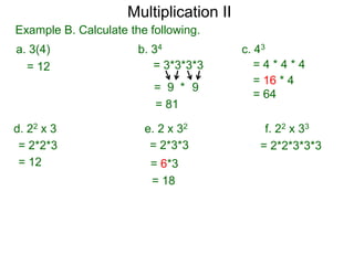 Multiplication II
Example B. Calculate the following.
a. 3(4)
= 12

b. 34
= 3*3*3*3
= 9 * 9
= 81

d. 22 x 3
= 2*2*3
= 12

e. 2 x 32
= 2*3*3
= 6*3
= 18

c. 43
=4*4*4
= 16 * 4
= 64

f. 22 x 33
= 2*2*3*3*3

 