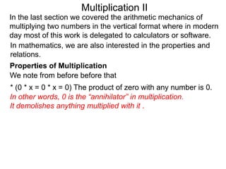 Multiplication II
In the last section we covered the arithmetic mechanics of
multiplying two numbers in the vertical format where in modern
day most of this work is delegated to calculators or software.
In mathematics, we are also interested in the properties and
relations.
Properties of Multiplication
We note from before before that

* (0 * x = 0 * x = 0) The product of zero with any number is 0.
In other words, 0 is the “annihilator” in multiplication.
It demolishes anything multiplied with it .

 