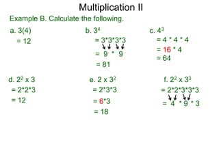 Multiplication II
Example B. Calculate the following.
a. 3(4)
= 12

b. 34
= 3*3*3*3
= 9 * 9
= 81

d. 22 x 3
= 2*2*3
= 12

c. 43
=4*4*4
= 16 * 4
= 64

e. 2 x 32
= 2*3*3

f. 22 x 33
= 2*2*3*3*3

= 6*3
= 18

= 4 *9 *3

 