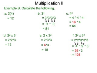 Multiplication II
Example B. Calculate the following.
a. 3(4)
= 12

b. 34
= 3*3*3*3
= 9 * 9
= 81

d. 22 x 3
= 2*2*3
= 12

c. 43
=4*4*4
= 16 * 4
= 64

e. 2 x 32
= 2*3*3

f. 22 x 33
= 2*2*3*3*3

= 6*3
= 18

= 4 *9 *3
= 36 * 3
= 108

 
