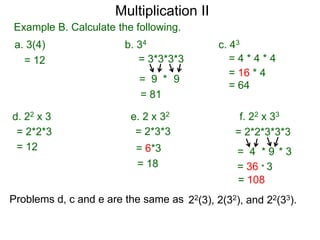 Multiplication II
Example B. Calculate the following.
a. 3(4)
= 12

b. 34
= 3*3*3*3
= 9 * 9
= 81

d. 22 x 3
= 2*2*3
= 12

c. 43
=4*4*4
= 16 * 4
= 64

e. 2 x 32
= 2*3*3

f. 22 x 33
= 2*2*3*3*3

= 6*3
= 18

= 4 *9 *3
= 36 * 3
= 108

Problems d, c and e are the same as 22(3), 2(32), and 22(33).

 