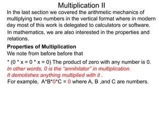 Multiplication II
In the last section we covered the arithmetic mechanics of
multiplying two numbers in the vertical format where in modern
day most of this work is delegated to calculators or software.
In mathematics, we are also interested in the properties and
relations.
Properties of Multiplication
We note from before before that

* (0 * x = 0 * x = 0) The product of zero with any number is 0.
In other words, 0 is the “annihilator” in multiplication.
It demolishes anything multiplied with it .
For example, A*B*0*C = 0 where A, B ,and C are numbers.

 