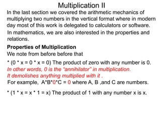 Multiplication II
In the last section we covered the arithmetic mechanics of
multiplying two numbers in the vertical format where in modern
day most of this work is delegated to calculators or software.
In mathematics, we are also interested in the properties and
relations.
Properties of Multiplication
We note from before before that

* (0 * x = 0 * x = 0) The product of zero with any number is 0.
In other words, 0 is the “annihilator” in multiplication.
It demolishes anything multiplied with it .
For example, A*B*0*C = 0 where A, B ,and C are numbers.
* (1 * x = x * 1 = x) The product of 1 with any number x is x.

 
