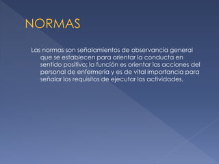 Las normas son señalamientos de observancia general
que se establecen para orientar la conducta en
sentido positivo; la función es orientar las acciones del
personal de enfermería y es de vital importancia para
señalar los requisitos de ejecutar las actividades.

 