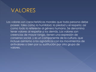 Los valores son características morales que toda persona debe
poseer, tales como la humildad, la piedad y el respeto; así
como todo lo referente al género humano. Se denomina
tener valores al respetar a los demás. Los valores son
creencias de mayor rango, tienen una expresión de
consenso social, y es un componente de la cultura, que
incluye asimismo a los agnósticos con los movimientos de
antivalores o bien por su sustitución por otro grupo de
valores.

 